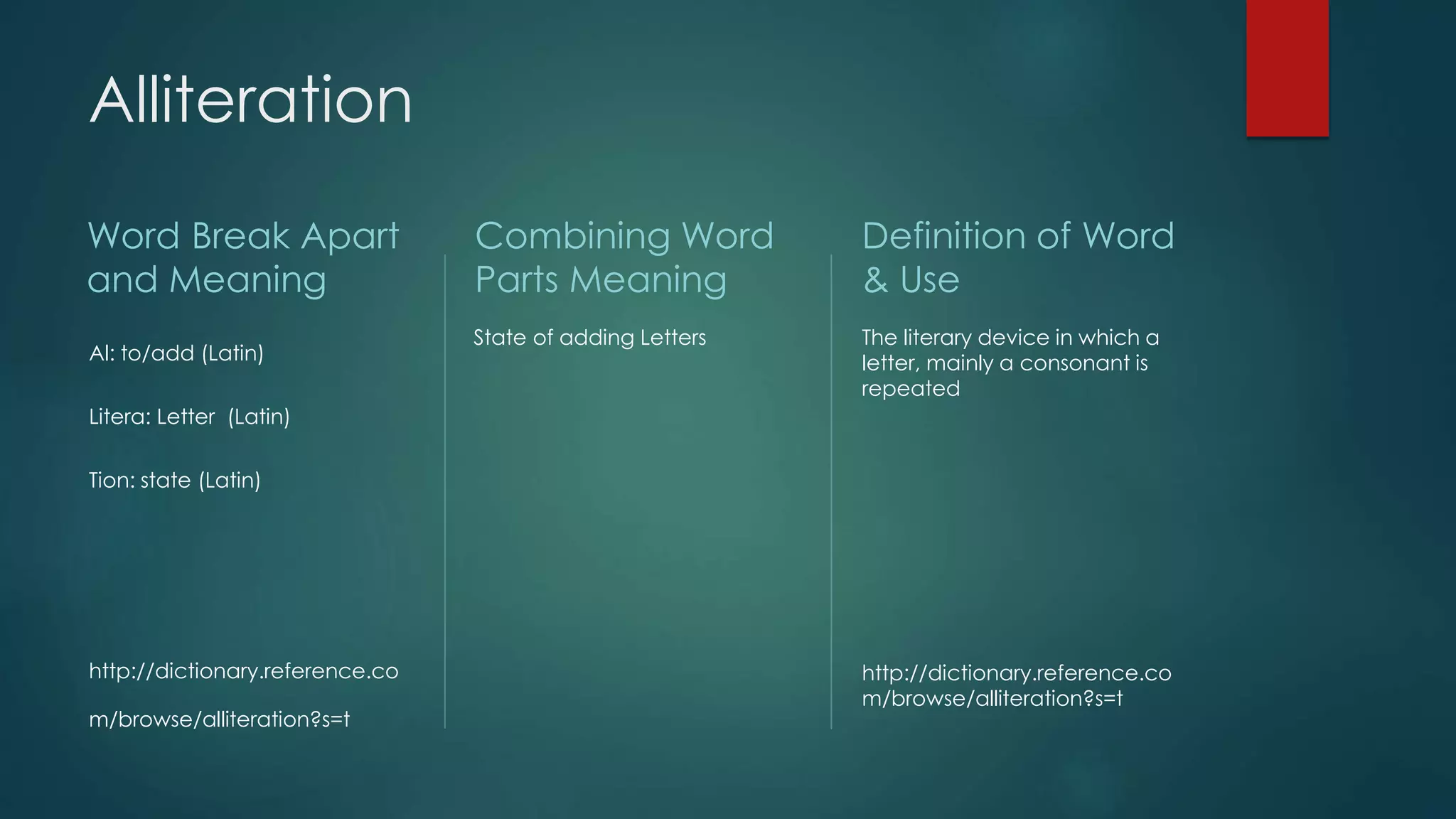 Alliteration 
Word Break Apart 
and Meaning 
Al: to/add (Latin) 
Litera: Letter (Latin) 
Tion: state (Latin) 
http://dictionary.reference.co 
m/browse/alliteration?s=t 
Combining Word 
Parts Meaning 
State of adding Letters 
Definition of Word 
& Use 
The literary device in which a 
letter, mainly a consonant is 
repeated 
http://dictionary.reference.co 
m/browse/alliteration?s=t 
