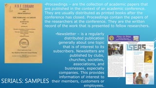 SERIALS: SAMPLES
•Proceedings – are the collection of academic papers that
are published in the context of an academic conference.
They are usually distributed as printed books after the
conference has closed. Proceedings contain the papers of
the researchers at the conference. They are the written
record of the work that is presented to fellow researchers.
•Newsletter – is a regularly
distributed publication
generally about one topic
that is of interest to its
subscribers. Newsletters are
published by clubs,
churches, societies,
associations, and
businesses, especially
companies. This provides
information of interest to
their members, customers or
employees.
 