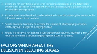 5. Serials are not only taking up an ever-increasing percentage of the total funds
available for collection development, they are also occupying a greater portion of
the available storage space.
6. An important consideration in serials selection is how the patron gains access to the
information each issue contains.
7. Serials have also tendency to increase the volume of photocopying activities.
Photocopying is a legal or a copyright issue.
8. Finally, if a library is not starting a subscription with volume 1 Number 1, the
librarian also make a decision regarding back issues or volumes.
FACTORS WHICH AFFECT THE
DECISION IN SELECTING SERIALS
 