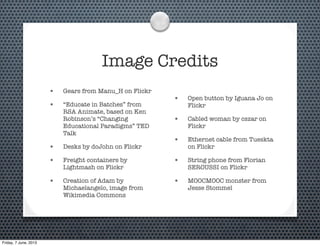 Image Credits
• Gears from Manu_H on Flickr
• “Educate in Batches” from
RSA Animate, based on Ken
Robinson’s “Changing
Educational Paradigms” TED
Talk
• Desks by dcJohn on Flickr
• Freight containers by
Lightmash on Flickr
• Creation of Adam by
Michaelangelo, image from
Wikimedia Commons
• Open button by Iguana Jo on
Flickr
• Cabled woman by cszar on
Flickr
• Ethernet cable from Tueskta
on Flickr
• String phone from Florian
SEROUSSI on Flickr
• MOOCMOOC monster from
Jesse Stommel
Friday, 7 June, 2013
 