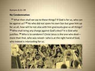 Romans 8:31–39
No Condemnation
31 What then shall we say to these things? If God is for us, who can
be against us? 32 He who did not spare his own Son but gave him up
for us all, how will he not also with him graciously give us all things?
33 Who shall bring any charge against God’s elect? It is God who
justifies. 34 Who is to condemn? Christ Jesus is the one who died—
more than that, who was raised—who is at the right hand of God,
who indeed is interceding for us.
 