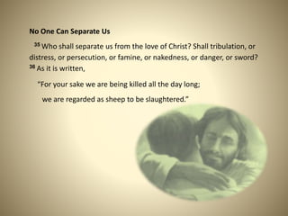 No One Can Separate Us
35 Who shall separate us from the love of Christ? Shall tribulation, or
distress, or persecution, or famine, or nakedness, or danger, or sword?
36 As it is written,
“For your sake we are being killed all the day long;
we are regarded as sheep to be slaughtered.”
 