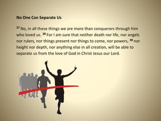No One Can Separate Us
37 No, in all these things we are more than conquerors through him
who loved us. 38 For I am sure that neither death nor life, nor angels
nor rulers, nor things present nor things to come, nor powers, 39 nor
height nor depth, nor anything else in all creation, will be able to
separate us from the love of God in Christ Jesus our Lord.
 