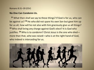 Romans 8:31–39 (ESV)
No One Can Condemn Us.
31 What then shall we say to these things? If God is for us, who can
be against us? 32 He who did not spare his own Son but gave him up
for us all, how will he not also with him graciously give us all things?
33 Who shall bring any charge against God’s elect? It is God who
justifies. 34 Who is to condemn? Christ Jesus is the one who died—
more than that, who was raised—who is at the right hand of God,
who indeed is interceding for us.
 