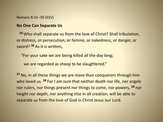 Romans 8:31–39 (ESV)
No One Can Separate Us
35 Who shall separate us from the love of Christ? Shall tribulation,
or distress, or persecution, or famine, or nakedness, or danger, or
sword? 36 As it is written,
“For your sake we are being killed all the day long;
we are regarded as sheep to be slaughtered.”
37 No, in all these things we are more than conquerors through him
who loved us. 38 For I am sure that neither death nor life, nor angels
nor rulers, nor things present nor things to come, nor powers, 39 nor
height nor depth, nor anything else in all creation, will be able to
separate us from the love of God in Christ Jesus our Lord.
 