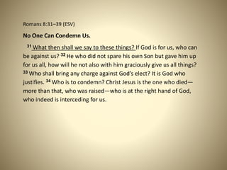 Romans 8:31–39 (ESV)
No One Can Condemn Us.
31 What then shall we say to these things? If God is for us, who can
be against us? 32 He who did not spare his own Son but gave him up
for us all, how will he not also with him graciously give us all things?
33 Who shall bring any charge against God’s elect? It is God who
justifies. 34 Who is to condemn? Christ Jesus is the one who died—
more than that, who was raised—who is at the right hand of God,
who indeed is interceding for us.
 