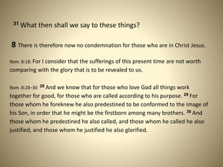 31 What then shall we say to these things?
8 There is therefore now no condemnation for those who are in Christ Jesus.
Rom. 8:18: For I consider that the sufferings of this present time are not worth
comparing with the glory that is to be revealed to us.
Rom. 8:28–30 28 And we know that for those who love God all things work
together for good, for those who are called according to his purpose. 29 For
those whom he foreknew he also predestined to be conformed to the image of
his Son, in order that he might be the firstborn among many brothers. 30 And
those whom he predestined he also called, and those whom he called he also
justified, and those whom he justified he also glorified.
 