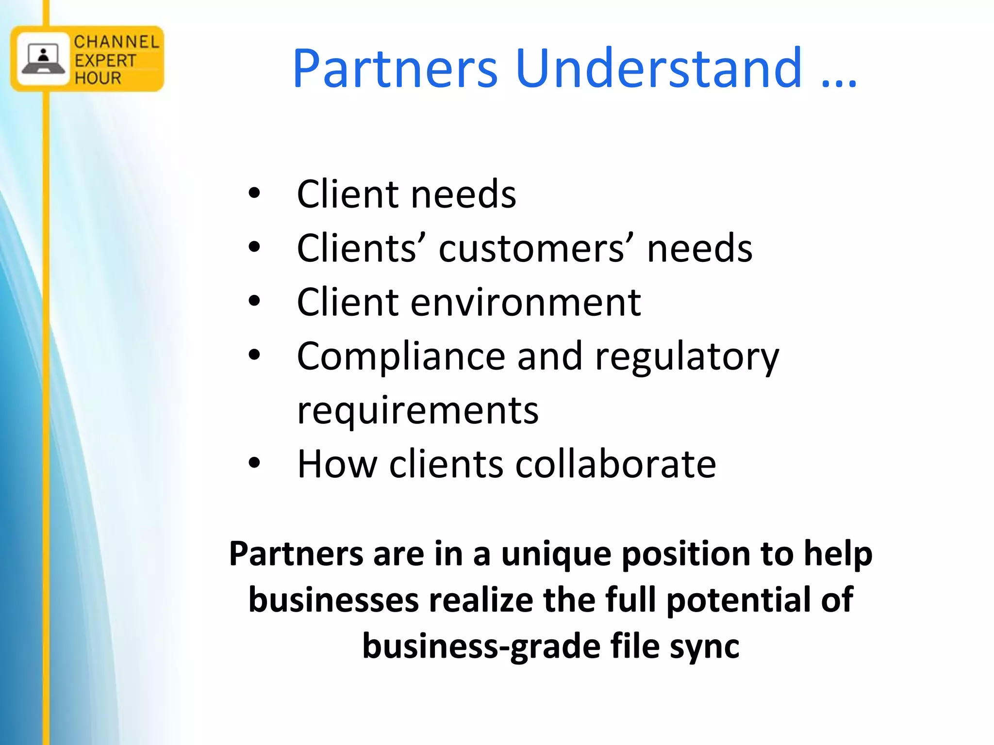 Partners Understand …
• Client needs
• Clients’ customers’ needs
• Client environment
• Compliance and regulatory
requirements
• How clients collaborate
Partners are in a unique position to help
businesses realize the full potential of
business-grade file sync
 