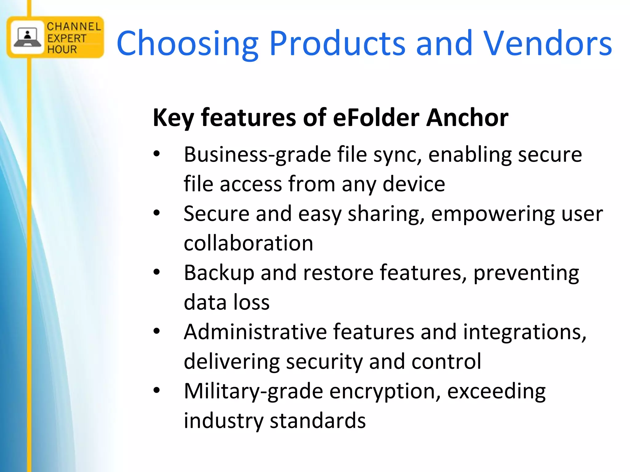 Choosing Products and Vendors
Key features of eFolder Anchor
• Business-grade file sync, enabling secure
file access from any device
• Secure and easy sharing, empowering user
collaboration
• Backup and restore features, preventing
data loss
• Administrative features and integrations,
delivering security and control
• Military-grade encryption, exceeding
industry standards
 