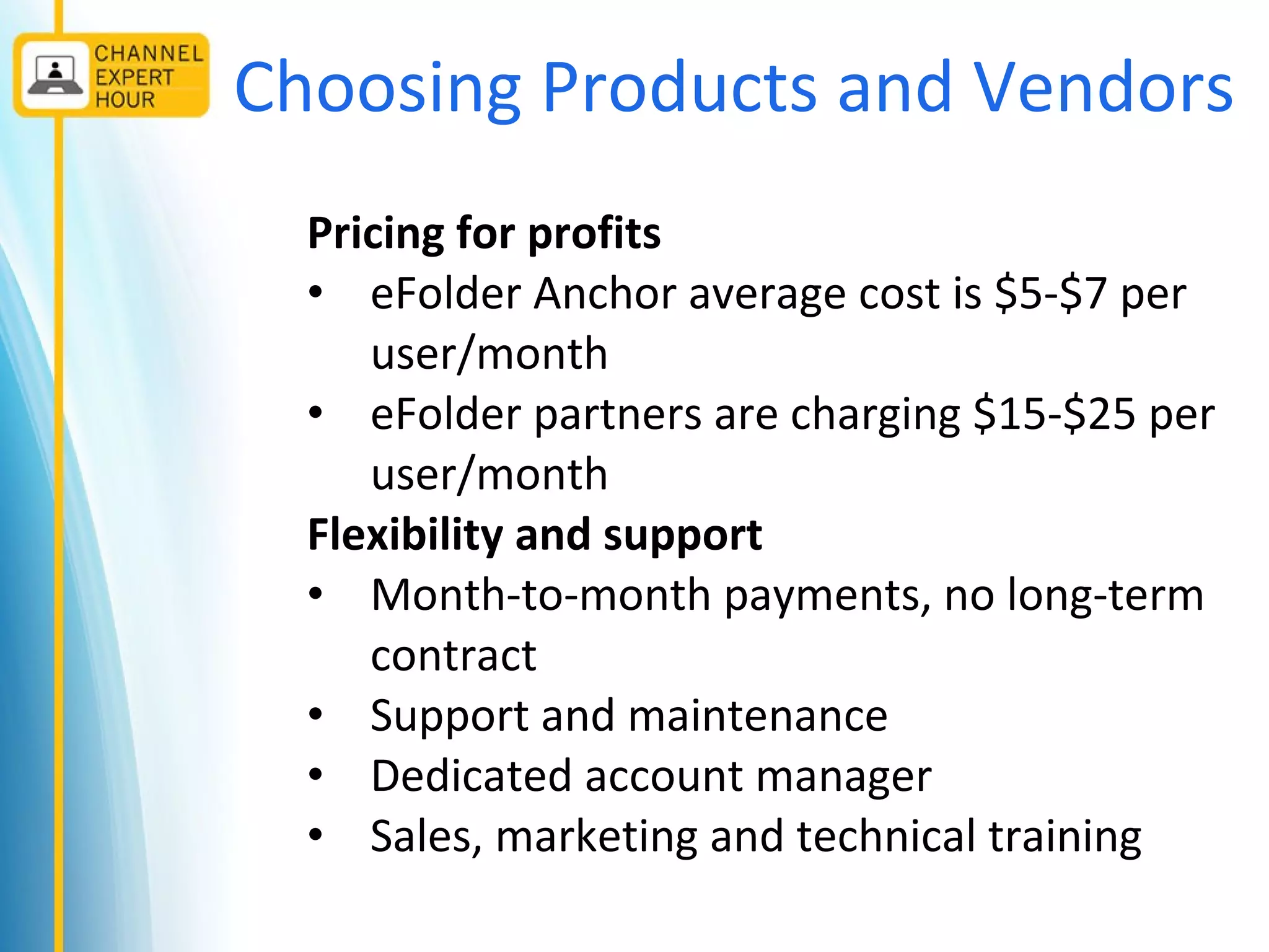 Choosing Products and Vendors
Pricing for profits
• eFolder Anchor average cost is $5-$7 per
user/month
• eFolder partners are charging $15-$25 per
user/month
Flexibility and support
• Month-to-month payments, no long-term
contract
• Support and maintenance
• Dedicated account manager
• Sales, marketing and technical training
 