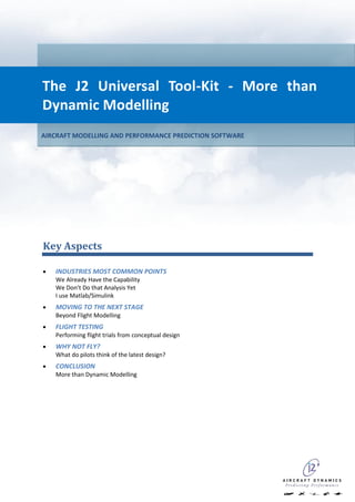 The J2 Universal Tool-Kit - More than
Dynamic Modelling
AIRCRAFT MODELLING AND PERFORMANCE PREDICTION SOFTWARE




Key Aspects

   INDUSTRIES MOST COMMON POINTS
   We Already Have the Capability
   We Don’t Do that Analysis Yet
   I use Matlab/Simulink
   MOVING TO THE NEXT STAGE
   Beyond Flight Modelling
   FLIGHT TESTING
   Performing flight trials from conceptual design
   WHY NOT FLY?
   What do pilots think of the latest design?
   CONCLUSION
   More than Dynamic Modelling
 