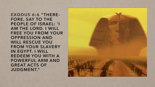 EXODUS 6:6 “THERE-
FORE, SAY TO THE
PEOPLE OF ISRAEL: ‘I
AM THE LORD. I WILL
FREE YOU FROM YOUR
OPPRESSION AND
WILL RESCUE YOU
FROM YOUR SLAVERY
IN EGYPT. I WILL
REDEEM YOU WITH A
POWERFUL ARM AND
GREAT ACTS OF
JUDGMENT.”
 