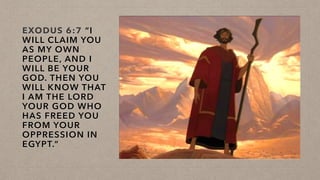 EXODUS 6:7 “I
WILL CLAIM YOU
AS MY OWN
PEOPLE, AND I
WILL BE YOUR
GOD. THEN YOU
WILL KNOW THAT
I AM THE LORD
YOUR GOD WHO
HAS FREED YOU
FROM YOUR
OPPRESSION IN
EGYPT.”
 