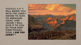 EXODUS 6:8 “I
WILL BRING YOU
INTO THE LAND I
SWORE TO GIVE
TO ABRAHAM,
ISAAC, AND
JACOB. I WILL
GIVE IT TO YOU
AS YOUR VERY
OWN POSSES-
SION. I AM THE
LORD!’”
 
