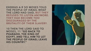 EXODUS 6:9 SO MOSES TOLD
THE PEOPLE OF ISRAEL WHAT
THE LORD HAD SAID, BUT THEY
REFUSED TO LISTEN ANYMORE.
THEY HAD BECOME TOO
DISCOURAGED BY THE
BRUTALITY OF THEIR SLAVERY.
10 THEN THE LORD SAID TO
MOSES, 11 “GO BACK TO
PHARAOH, THE KING OF
EGYPT, AND TELL HIM TO LET
THE PEOPLE OF ISRAEL LEAVE
HIS COUNTRY.”
 