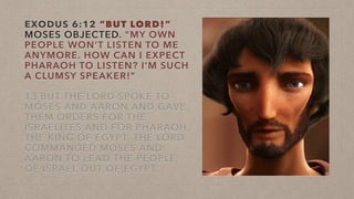 EXODUS 6:12 “BUT LORD!”
MOSES OBJECTED. “MY OWN
PEOPLE WON’T LISTEN TO ME
ANYMORE. HOW CAN I EXPECT
PHARAOH TO LISTEN? I’M SUCH
A CLUMSY SPEAKER!”
13 BUT THE LORD SPOKE TO
MOSES AND AARON AND GAVE
THEM ORDERS FOR THE
ISRAELITES AND FOR PHARAOH,
THE KING OF EGYPT. THE LORD
COMMANDED MOSES AND
AARON TO LEAD THE PEOPLE
OF ISRAEL OUT OF EGYPT.
 