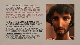 EXODUS 6:12 “BUT LORD!”
MOSES OBJECTED. “MY OWN
PEOPLE WON’T LISTEN TO ME
ANYMORE. HOW CAN I EXPECT
PHARAOH TO LISTEN? I’M SUCH
A CLUMSY SPEAKER!”
13 BUT THE LORD SPOKE TO
MOSES AND AARON AND GAVE
THEM ORDERS FOR THE
ISRAELITES AND FOR PHARAOH,
THE KING OF EGYPT. THE LORD
COMMANDED MOSES AND
AARON TO LEAD THE PEOPLE
OF ISRAEL OUT OF EGYPT.
 