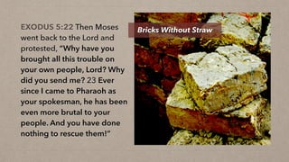 EXODUS 5:22 Then Moses
went back to the Lord and
protested, “Why have you
brought all this trouble on
your own people, Lord? Why
did you send me? 23 Ever
since I came to Pharaoh as
your spokesman, he has been
even more brutal to your
people. And you have done
nothing to rescue them!”
Bricks Without Straw
 