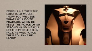 EXODUS 6:1 THEN THE
LORD TOLD MOSES,
“NOW YOU WILL SEE
WHAT I WILL DO TO
PHARAOH. WHEN HE
FEELS THE FORCE OF MY
STRONG HAND, HE WILL
LET THE PEOPLE GO. IN
FACT, HE WILL FORCE
THEM TO LEAVE HIS
LAND!”
 
