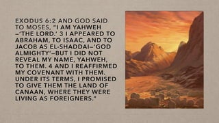 EXODUS 6:2 AND GOD SAID
TO MOSES, “I AM YAHWEH
—‘THE LORD.’ 3 I APPEARED TO
ABRAHAM, TO ISAAC, AND TO
JACOB AS EL-SHADDAI—‘GOD
ALMIGHTY’—BUT I DID NOT
REVEAL MY NAME, YAHWEH,
TO THEM. 4 AND I REAFFIRMED
MY COVENANT WITH THEM.
UNDER ITS TERMS, I PROMISED
TO GIVE THEM THE LAND OF
CANAAN, WHERE THEY WERE
LIVING AS FOREIGNERS.”
 