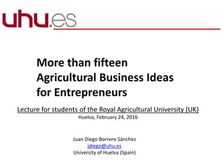 More than fifteen
Agricultural Business Ideas
for Entrepreneurs
Lecture for students of the Royal Agricultural University (UK)
Huelva, February 24, 2016
Juan Diego Borrero Sánchez
jdiego@uhu.es
University of Huelva (Spain)
 