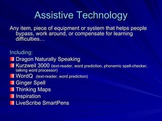 Assistive Technology Any item, piece of equipment or system that helps people bypass, work around, or compensate for learning difficulties… Including: Dragon Naturally Speaking Kurzweil 3000  (text-reader, word prediction, phonemic spell-checker, talking word processor) WordQ  (text-reader, word prediction) Ginger Spell  Thinking Maps Inspiration LiveScribe SmartPens 