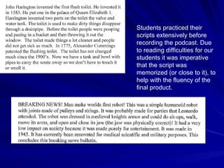 Students practiced their scripts extensively before recording the podcast. Due to reading difficulties for our students it was imperative that the script was memorized (or close to it), to help with the fluency of the final product.  
