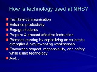 How is technology used at NHS? Facilitate communication Enhance productivity Engage students Prepare & present effective instruction Promote learning by capitalizing on student’s strengths & circumventing weaknesses Encourage respect, responsibility, and safety while using technology And. . . 