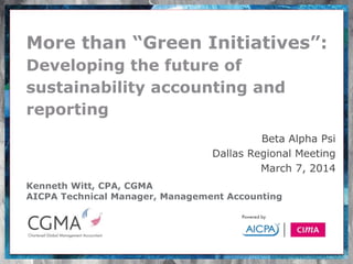 Kenneth Witt, CPA, CGMA
AICPA Technical Manager, Management Accounting
More than “Green Initiatives”:
Developing the future of
sustainability accounting and
reporting
Beta Alpha Psi
Dallas Regional Meeting
March 7, 2014
 