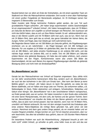 MORE THAN HONEY
10
Neuland betrat man vor allem am Ende der Dreharbeiten, als mit einem speziellen Team am
Stadtrand von Wien die Makroaufnahmen entstanden. Dort wurde in einer alten Fabrikanlage
mit einem großen Freigelände ein Bienenstudio aufgebaut. An 35 Drehtagen kamen hier
insgesamt 15 Bienenvölker zum Einsatz.
Dabei mussten jede Menge technischer Probleme gelöst werden, die zum Teil auch
grundsätzliche Fragen aufwarfen: „Wir haben lange experimentiert: welche Geschwindigkeit
ist am angemessensten?“ erläutert Imhoof. „Wir haben herausgefunden, dass mit 70 Bildern
pro Sekunde die Bienen sich ungefähr so schnell bewegen wie Menschen. Der Zuschauer soll
nicht das Gefühl haben, dass es sich um Slow Motion handelt. Es soll selbstverständlich sein,
dass er den Bienen zusieht und mit 70 Bildern sieht man auch, was sie tun. Wenn man sie
mit 24 Bildern filmt, dann geht das so schnell, das ganze Gekrabbel der kleinen Beine, die
Zungen, Fühler und Flügel, dass man Details gar nicht wahrnehmen kann.
Alle fliegenden Bienen haben wir mit 300 Bildern pro Sekunde gefilmt, die Flügelbewegungen
erschienen uns so am natürlichsten – die Flügel bewegen sich mit 280 Schlägen pro
Sekunde. Für uns ergeben ja 24 Bilder ein gleitendes Bild, aber für die Bienen entsteht das
erst ab 280 Bildern, weil jedes einzelne Facettenauge je ein anderes Bild sieht, und das
nächste Auge wieder ein anderes Bild, und so weiter. Erst mit 280 Bildern pro Sekunde
erleben Bienen eine gleitende Bewegung. Ich habe das erst später erfahren, nach unseren
Experimenten mit den Flügen. Komischerweise waren also unsere 300 Bilder die
Geschwindigkeit, mit der auch Bienen ihre eigenen Flügelbewegungen ebenfalls als gleitende
Bewegung sehen und nicht mehr als Stroboskopeffekt.“
Ein ‚Bienenflüsterer’ vor Ort
Gerade bei den Makroaufnahmen war Imhoof auf Experten angewiesen. Dazu zählte nicht
nur der dafür verantwortliche Kameramann Attila Boa, sondern auch ein ‚Bienenflüsterer’,
der auch bei den Aufnahmen in den USA zum Einsatz kam. „Man kann den Bienen ja keine
Befehle geben“, so Imhoof. „Wir haben darum im April/ Mai gedreht, wo vieles bei den
Bienen stattfindet, und wir hatten eine lange Liste von Themen, die vorkommen sollten, z.B.
Nektarabgabe im Stock, Pollen abstreichen und einlagern, Schwänzeltanz, Wabenbau und
Geburt einer Königin. Der ‚Bienenflüsterer‘ hat in den verschiedenen Völkern nachgeschaut,
wo findet gerade statt, was wir suchen. Wir haben inzwischen in dem Studio alles vorbereitet
mit einer leeren Manipulierwabe, mit dem Licht, der Kamera und der ganzen Technik. Dann
hat der ‚Bienenflüsterer‘ von draußen die Wabe mit den Bienen gebracht und wir konnten
hoffen, dass es jetzt noch einmal passiert. Das hat natürlich, wenn man mit 70 Bildern filmt,
unendlich viel Material verbraucht. Bis man mit dem winzigen Ausschnitt des Endoskops oder
eines anderen Makro-Objektives die richtige Biene gefunden hat, geht schon viel Zeit
verloren. Manchmal sind dann ganz andere Dinge passiert, als wir erwartet hatten und wir
mussten fliegend umstellen. Einiges konnten wir zum Teil ein bisschen provozieren, aber nur
sehr beschränkt. Das alles hat schließlich dazu geführt, dass wir 105 Stunden Makro-Material
hatten.“
Ein besonderes Problem war auch die Hitzeentwicklung: „Highspeed braucht ja sehr viel
mehr Licht“ erklärt Imhoof, „je schneller es geht, umso heller muss es sein und das war
 