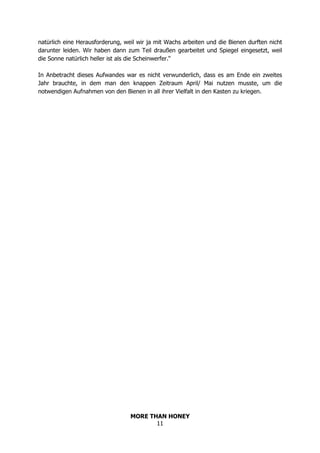 MORE THAN HONEY
11
natürlich eine Herausforderung, weil wir ja mit Wachs arbeiten und die Bienen durften nicht
darunter leiden. Wir haben dann zum Teil draußen gearbeitet und Spiegel eingesetzt, weil
die Sonne natürlich heller ist als die Scheinwerfer.“
In Anbetracht dieses Aufwandes war es nicht verwunderlich, dass es am Ende ein zweites
Jahr brauchte, in dem man den knappen Zeitraum April/ Mai nutzen musste, um die
notwendigen Aufnahmen von den Bienen in all ihrer Vielfalt in den Kasten zu kriegen.
 