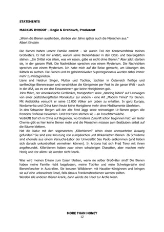 MORE THAN HONEY
12
STATEMENTS
MARKUS IMHOOF – Regie & Drehbuch, Produzent
„Wenn die Bienen aussterben, sterben vier Jahre später auch die Menschen aus.“
Albert Einstein
Die Bienen haben unsere Familie ernährt – sie waren Teil der Konservenfabrik meines
Großvaters. Er hat mir erklärt, warum seine Bienenhäuser in den Obst- und Beerengärten
stehen: „Ein Drittel von allem, was wir essen, gäbe es nicht ohne Bienen.“ Aber jetzt sterben
sie, in der ganzen Welt. Die Nachrichten sprechen von einem Mysterium. Die Nachrichten
sprechen von einem Mysterium. Ich habe mich auf die Reise gemacht, um Lösungen des
Rätsels zu suchen. Die Bienen und ihr geheimnisvoller Superorganismus wurden dabei immer
mehr zu Protagonisten.
Liane und Heidrun Singer, Mutter und Tochter, züchten in Österreich fleißige und
sanftmütige Bienenrassen und verschicken die Königinnen per Post in die ganze Welt - auch
in die USA, wo es vor den Einwanderern gar keine Honigbienen gab.
John Miller, der amerikanische Großimker, transportiert seine „dancing ladies“ auf Lastwagen
von einer pestizidvergifteten Monokultur zur andern - eine Art „Modern Times“ für Bienen.
Mit Antibiotika versucht er seine 15.000 Völker am Leben zu erhalten. In ganz Europa,
Nordamerika und China kann heute keine Honigbiene mehr ohne Medikamente überleben.
In den Schweizer Bergen will der alte Fred Jaggi seine reinrassigen Ur-Bienen gegen alle
fremden Einflüsse bewahren. Und trotzdem sterben sie – an Inzuchtschwäche.
Verblüfft traf ich in China auf Regionen, wo Einsteins Zukunft schon begonnen hat: vor lauter
Chemie gibt es hier keine Bienen mehr und die Menschen müssen zum Bestäuben selbst auf
die Bäume klettern.
Hat die Natur mit den sogenannten „Killerbienen“ schon einen unerwarteten Ausweg
gefunden? Sie sind eine Kreuzung von europäischen und afrikanischen Bienen. 26 Schwärme
sind ehemals aus einem Versuchs-Labor der Universität Sao Paolo entkommen (und haben
sich danach unkontrolliert vermehren können). In Arizona hat sich Fred Terry mit ihnen
angefreundet. Killerbienen haben zwar einen schwierigen Charakter, aber machen mehr
Honig und vor allem: sie werden nicht krank.
Was wird meinen Enkeln zum Essen bleiben, wenn sie selber Großväter sind? Die Bienen
haben meine Familie nicht losgelassen, meine Tochter und mein Schwiegersohn sind
Bienenforscher in Australien. Sie kreuzen Wildbienen mit Haustier-Königinnen und bringen
sie auf eine unbewohnte Insel, falls daraus Frankensteinbienen werden sollten.
Werden alle anderen Bienen krank, dann würde die Insel zur Arche Noah.
 