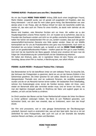 MORE THAN HONEY
13
THOMAS KUFUS - Produzent zero one film / Deutschland
Als mir das Projekt MORE THAN HONEY Anfang 2008 durch einen langjährigen Freund,
Martin Wiebel, vorgestellt wurde, war ich gerade voll ausgelastet mit Projekten, aber das
klang interessant – und ich esse für mein Leben gerne Honig. Das Bienensterben war zwar
damals schon in der Presse, aber als Markus Imhoof mir dann die Geschichte erzählt hat,
merkte ich, das wäre auch ein Thema für einen Kinofilm, da steckt mehr dahinter als die
Nachricht.
Bienen sind Insekten, viele Menschen fürchten sich vor ihnen. Wir wollten sie zu den
Hauptprotagonisten unseres Filmes machen. D.h. wir mussten sie so aufnehmen, dass sie zu
Freunden des Zuschauers würden und nicht nur ein großes unscharfes Gewusel bildeten. Wir
hatten hier keinen rein beobachtenden Film vor uns, sondern wussten, dass auch die ganzen
wissenschaftlich-technischen Elemente eine Rolle spielen würden. Diese Art von Wildlife
Kameraarbeit war für uns als Produktionsfirma eine ganz neue Komponente. Auch wenn es
thematisch bei uns keinen Vorläufer gab, so handelt es sich bei MORE THAN HONEY ja
auch um ein gesellschaftsrelevantes Problem – insofern passt der Film gut in unser Portfolio.
Und mich hat die Geschichte der Biene gepackt: Anhand einer einzelnen Art kann man die
Folgen der Industrialisierung der Landwirtschaft und der Globalisierung erkennen.
Wir hatten den Eindruck, jeder, der in irgendeiner Weise mit dem Thema und unserem
Vorschlag, daraus einen Film zu machen, in Berührung kam, war sofort infiziert.
PIERRE- ALAIN MEIER – Produzent Thelma Film / Schweiz
Das Bienensterben ist für die betroffenen Imker ein sehr delikates Thema. Es brauchte Zeit,
das Vertrauen der Protagonisten zu gewinnen, damit sie uns vor der Kamera Einblick in ihre
Geheimnisse gewähren. Die Imker sprechen für sich selbst. Obwohl sie auch Stimme einer
übergeordneten Thematik sind, sind sie zuallererst Personen, die sorgfältig ausgewählt
wurden und die wir als Menschen kennen lernen wollten. Wir beobachten ihren Arbeitsalltag,
nehmen ihre Existenzängste ernst, lernen die Familien kennen, leiden mit ihnen, wenn
wieder ein Bienenvolk stirbt oder vernichtet werden muss. Und wir lernen von ihnen, wie
man den täglichen Zwiespalt aushält, im Rhythmus der Natur und zugleich gegen sie zu
arbeiten, um sich und die Familie zu ernähren.
Im Clinch zwischen den Bienen und der Freien Marktwirtschaft müssen die Imker ihre Bienen
zu immer größeren Leistungen treiben. Die Biene ist zum Fließband geworden, zum
technischen Gerät, von dem man erwartet, dass es funktioniert, wenn man den Knopf
drückt.
Der Film wird provozieren, weil er viele gängige Denkschemata der Öko-Bewegungen
unterläuft. Dennoch macht er eindrücklich klar, was auf dem Spiel steht. Das tut er mit viel
Zärtlichkeit für seine Protagonisten, aber auch mit Lust an der Dramatik des Kampfes
zwischen Mensch und Natur, um Leben und Überleben.
 