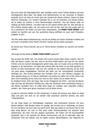 MORE THAN HONEY
15
Das eine waren die Zeitungsberichte, aber wichtiger waren meine Tochter Barbara und mein
Schwiegersohn Boris Baer. Die beiden sind Bienenforscher an der University of Western
Australia. durch sie habe ich immer über den Zustand der Bienen erfahren. Daraus ist diese
Klammer entstanden, von meinem Großvater bis zu mir als Großvater und meinen Enkeln,
die ja selber am Schluss in ihren Bienenanzügen mitwirken. Von den Bienen habe ich
anfangs als Enkel erfahren und jetzt rede ich mit meinen Enkeln über sie. Wie weit das im
Film sichtbar werden sollte, war uns zuerst noch nicht so klar: darf man das zeigen oder ist
es zu persönlich? Wir haben uns dann dazu entschlossen, weil MORE THAN HONEY nicht
einfach ein Sachfilm sein soll. Der persönliche Bezug eröffnete mir auch mehr Freiheiten,
subjektiv zu sein.
Der Film leistet diese Verklammerung, weil Sie am Anfang von Ihrem Großvater erzählen und
am Ende in Australien Ihren Enkeln und Ihrer Tochter bei der Arbeit zuschauen...
So konnte das Thema Zukunft, das ja im Thema Bienen enthalten ist, konkret und sinnlich
werden.
Wie lange hat die Arbeit an MORE THAN HONEY gedauert?
Das ist jetzt das fünfte Jahr. Ich musste mich zuerst einmal selber schlau machen. Was ich
über die Bienen wusste, war das, was ich als Kind erzählt bekam und was ich von meiner
Tochter und von meinem Schwiegersohn gehört habe, aber ich musste mich ja richtig hinein
begeben in die Recherchen. Ich habe also erstmal allein die Reise um die Welt gemacht, so
konnte ich alles kennenlernen. Das war sehr wichtig für die weitere Planung, da der Dreh
von ganz genau vorgegebenen Terminen der Natur auf vier verschiedenen Kontinenten
abhängig war. Man konnte demnach den Drehplan nicht nur nach Effizienz auslegen, da
eben gewisse Dinge nur im Februar stattfinden und andere am selben Ort im Mai. Wenn man
dann nicht rechtzeitig da ist, muss man noch ein Jahr warten, bis es wieder Mai ist.
Es entstand immer mehr die Frage: Wer ist der Protagonist des Films - sind das die Bienen
oder sind das die Menschen? Wichtig war, dass der Zuschauer einen emotionalen Bezug zu
den Bienen herstellen kann. Er sollte keine Angst vor Insekten oder Ungeziefer erleben,
sondern den Tieren ganz genau zuschauen und sie lieben lernen.
Es gibt an mehreren Stellen im Film Aufnahmen, in denen die Kamera einer Biene im Fluge
folgt und ganz nah dran ist. Da werden viele Zuschauer sicherlich denken, das seien
Trickaufnahmen…
Für die Flüge haben wir Minihelikopter eingesetzt, also motorisierte Drohnen mit einer
kleinen Kamera. Viele Berater haben mir gesagt, das ist doch viel zu aufwändig, wir bauen
Dir eine 3D-Biene, die kann alles und sticht nicht. Aber das wollte ich auf keinen Fall Es sind
alles echte Bienen, die man im Film sieht. Jeder Flohzirkusdirektor hat natürlich seine
Geheimnisse, die einen Teil des Zaubers ausmachen. Wir haben viel mit Geruchsstoffen
gearbeitet, also in der Sprache der Bienen kommuniziert und sie so überredet. Aber der
wirksamste Trick war Geduld. Und wir hatten unseren ‚Bienenflüsterer’, der mitgereist ist.
 