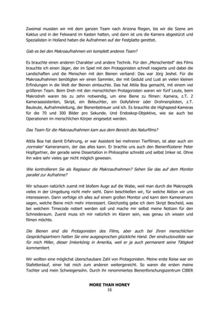 MORE THAN HONEY
16
Zweimal mussten wir mit dem ganzen Team nach Arizona fliegen, bis wir die Szene am
Kaktus und in der Felswand im Kasten hatten, und dann ist uns die Kamera abgestürzt und
Spezialisten in Holland haben die Aufnahmen auf der Festplatte gerettet.
Gab es bei den Makroaufnahmen ein komplett anderes Team?
Es brauchte einen anderen Charakter und andere Technik. Für den „Menschenteil“ des Films
brauchte ich einen Jäger, der im Spiel mit den Protagonisten schnell reagierte und dabei die
Landschaften und die Menschen mit den Bienen verband: Das war Jörg Jeshel. Für die
Makroaufnahmen benötigten wir einen Sammler, der mit Geduld und Lust an vielen kleinen
Erfindungen in die Welt der Bienen eintauchte. Das hat Attila Boa gemacht, mit einem viel
größeren Team. Beim Dreh mit den menschlichen Protagonisten waren wir fünf Leute, beim
Makrodreh waren bis zu zehn notwendig, um eine Biene zu filmen: Kamera, z.T. 2
Kameraassistenten, Skript, ein Beleuchter, ein Dollyfahrer oder Drohnenpiloten, z.T.
Bauleute, Aufnahmeleitung, der Bienenbetreuer und ich. Es brauchte die Highspeed-Kameras
für die 70 und 300 Bilder pro Sekunde. Und Endoskop-Objektive, wie sie auch bei
Operationen im menschlichen Körper eingesetzt werden.
Das Team für die Makroaufnahmen kam aus dem Bereich des Naturfilms?
Attila Boa hat damit Erfahrung, er war Assistent bei mehreren Tierfilmen, ist aber auch ein
‚normaler’ Kameramann, der das alles kann. Er brachte uns auch den Bienenflüsterer Peter
Hopfgartner, der gerade seine Dissertation in Philosophie schreibt und selbst Imker ist. Ohne
ihn wäre sehr vieles gar nicht möglich gewesen.
Wie kontrollieren Sie als Regisseur die Makroaufnahmen? Sehen Sie das auf dem Monitor
parallel zur Aufnahme?
Wir schauen natürlich zuerst mit bloßem Auge auf die Wabe, weil man durch die Makrooptik
vieles in der Umgebung nicht mehr sieht. Dann beschließen wir, für welche Aktion wir uns
interessieren. Dann verfolge ich alles auf einem großen Monitor und kann dem Kameramann
sagen, welche Biene mich mehr interessiert. Gleichzeitig gebe ich dem Skript Bescheid, was
bei welchem Timecode notiert werden soll und mache mir selbst meine Notizen für den
Schneideraum. Zuerst muss ich mir natürlich im Klaren sein, was genau ich wissen und
filmen möchte.
Die Bienen sind die Protagonisten des Films, aber auch bei Ihren menschlichen
Gesprächspartnern hatten Sie eine ausgesprochen glückliche Hand. Der eindrucksvollste war
für mich Miller, dieser Imkerkönig in Amerika, weil er ja auch permanent seine Tätigkeit
kommentiert.
Wir wollten eine möglichst überschaubare Zahl von Protagonisten. Meine erste Reise war ein
Stafettenlauf, einer hat mich zum anderen weitergereicht. So waren die ersten meine
Tochter und mein Schwiegersohn. Durch ihr renommiertes Bienenforschungszentrum CIBER
 