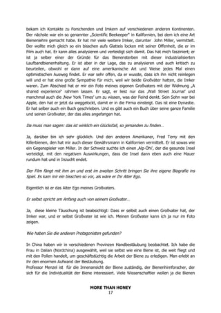 MORE THAN HONEY
17
bekam ich Kontakte zu Forschenden und Imkern auf verschiedenen anderen Kontinenten.
Der nächste war ein so genannter „Scientific Beekeeper“ in Kalifornien, bei dem ich eine Art
Bienenlehre gemacht habe. Er hat mir viele weitere Imker, darunter John Miller, vermittelt.
Der wollte mich gleich so ein bisschen aufs Glatteis locken mit seiner Offenheit, die er im
Film auch hat. Er kann alles analysieren und verteidigt sich damit. Das hat mich fasziniert; er
ist ja selber einer der Gründe für das Bienensterben mit dieser industrialisierten
Laufbandbienenhaltung. Er ist aber in der Lage, das zu analysieren und auch kritisch zu
beurteilen, obwohl er dann auf eine amerikanische Art und Weise jedes Mal einen
optimistischen Ausweg findet. Er war sehr offen, da er wusste, dass ich ihn nicht reinlegen
will und er hat eine große Sympathie für mich, weil wir beide Großväter hatten, die Imker
waren. Zum Abschied hat er mir ein Foto meines eigenen Großvaters mit der Widmung „A
shared experience“ rahmen lassen. Er sagt, er liest nur das ‚Wall Street Journal’ und
manchmal auch die ‚New York Times’ um zu wissen, was der Feind denkt. Sein Sohn war bei
Apple, den hat er jetzt da weggelockt, damit er in die Firma einsteigt. Das ist eine Dynastie.
Er hat selber auch ein Buch geschrieben. Und es gibt auch ein Buch über seine ganze Familie
und seinen Großvater, der das alles angefangen hat.
Da muss man sagen: das ist wirklich ein Glücksfall, so jemanden zu finden…
Ja, darüber bin ich sehr glücklich. Und den anderen Amerikaner, Fred Terry mit den
Killerbienen, den hat mir auch dieser Gewährsmann in Kalifornien vermittelt. Er ist sowas wie
ein Gegenspieler von Miller. In der Schweiz suchte ich einen ‚Alp-Öhi’, der die gesunde Insel
verteidigt, mit den negativen Auswirkungen, dass die Insel dann eben auch eine Mauer
rundum hat und in Inzucht endet.
Der Film fängt mit ihm an und erst im zweiten Schritt bringen Sie ihre eigene Biografie ins
Spiel. Es kam mir ein bisschen so vor, als wäre er Ihr Alter Ego.
Eigentlich ist er das Alter Ego meines Großvaters.
Er selbst spricht am Anfang auch von seinem Großvater…
Ja, diese kleine Täuschung ist beabsichtigt: Dass er selbst auch einen Großvater hat, der
Imker war, und er selbst Großvater ist wie ich. Meinen Großvater kann ich ja nur im Foto
zeigen.
Wie haben Sie die anderen Protagonisten gefunden?
In China haben wir in verschiedenen Provinzen Handbestäubung beobachtet. Ich habe die
Frau in Dalian (Nordchina) ausgewählt, weil sie selbst wie eine Biene ist, die weit fliegt und
mit den Pollen handelt, um geschäftstüchtig die Arbeit der Biene zu erledigen. Man erlebt an
ihr den enormen Aufwand der Bestäubung.
Professor Menzel ist für die Innenansicht der Biene zuständig, der Bienenhirnforscher, der
sich für die Individualität der Biene interessiert. Viele Wissenschaftler wollen ja die Bienen
 