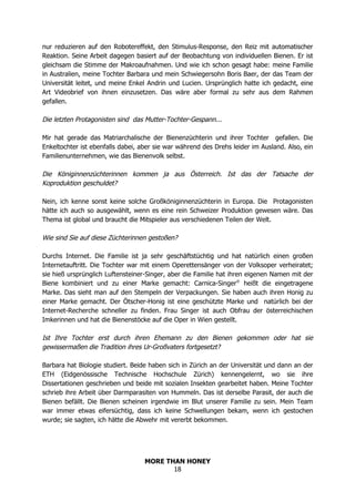 MORE THAN HONEY
18
nur reduzieren auf den Robotereffekt, den Stimulus-Response, den Reiz mit automatischer
Reaktion. Seine Arbeit dagegen basiert auf der Beobachtung von individuellen Bienen. Er ist
gleichsam die Stimme der Makroaufnahmen. Und wie ich schon gesagt habe: meine Familie
in Australien, meine Tochter Barbara und mein Schwiegersohn Boris Baer, der das Team der
Universität leitet, und meine Enkel Andrin und Lucien. Ursprünglich hatte ich gedacht, eine
Art Videobrief von ihnen einzusetzen. Das wäre aber formal zu sehr aus dem Rahmen
gefallen.
Die letzten Protagonisten sind das Mutter-Tochter-Gespann...
Mir hat gerade das Matriarchalische der Bienenzüchterin und ihrer Tochter gefallen. Die
Enkeltochter ist ebenfalls dabei, aber sie war während des Drehs leider im Ausland. Also, ein
Familienunternehmen, wie das Bienenvolk selbst.
Die Königinnenzüchterinnen kommen ja aus Österreich. Ist das der Tatsache der
Koproduktion geschuldet?
Nein, ich kenne sonst keine solche Großköniginnenzüchterin in Europa. Die Protagonisten
hätte ich auch so ausgewählt, wenn es eine rein Schweizer Produktion gewesen wäre. Das
Thema ist global und braucht die Mitspieler aus verschiedenen Teilen der Welt.
Wie sind Sie auf diese Züchterinnen gestoßen?
Durchs Internet. Die Familie ist ja sehr geschäftstüchtig und hat natürlich einen großen
Internetauftritt. Die Tochter war mit einem Operettensänger von der Volksoper verheiratet;
sie hieß ursprünglich Luftensteiner-Singer, aber die Familie hat ihren eigenen Namen mit der
Biene kombiniert und zu einer Marke gemacht: Carnica-Singer®
heißt die eingetragene
Marke. Das sieht man auf den Stempeln der Verpackungen. Sie haben auch ihren Honig zu
einer Marke gemacht. Der Ötscher-Honig ist eine geschützte Marke und natürlich bei der
Internet-Recherche schneller zu finden. Frau Singer ist auch Obfrau der österreichischen
Imkerinnen und hat die Bienenstöcke auf die Oper in Wien gestellt.
Ist Ihre Tochter erst durch ihren Ehemann zu den Bienen gekommen oder hat sie
gewissermaßen die Tradition ihres Ur-Großvaters fortgesetzt?
Barbara hat Biologie studiert. Beide haben sich in Zürich an der Universität und dann an der
ETH (Eidgenössische Technische Hochschule Zürich) kennengelernt, wo sie ihre
Dissertationen geschrieben und beide mit sozialen Insekten gearbeitet haben. Meine Tochter
schrieb ihre Arbeit über Darmparasiten von Hummeln. Das ist derselbe Parasit, der auch die
Bienen befällt. Die Bienen scheinen irgendwie im Blut unserer Familie zu sein. Mein Team
war immer etwas eifersüchtig, dass ich keine Schwellungen bekam, wenn ich gestochen
wurde; sie sagten, ich hätte die Abwehr mit vererbt bekommen.
 