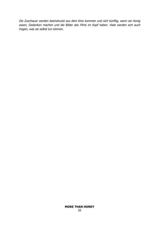 MORE THAN HONEY
20
Die Zuschauer werden beeindruckt aus dem Kino kommen und sich künftig, wenn sie Honig
essen, Gedanken machen und die Bilder des Films im Kopf haben. Viele werden sich auch
fragen, was sie selbst tun können.
 