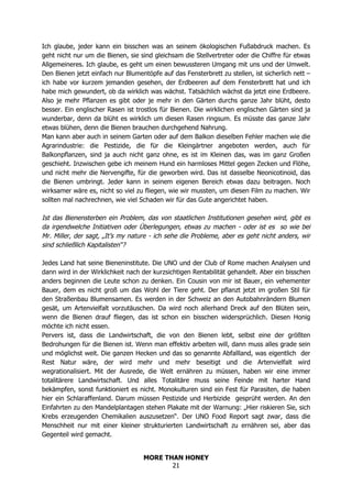 MORE THAN HONEY
21
Ich glaube, jeder kann ein bisschen was an seinem ökologischen Fußabdruck machen. Es
geht nicht nur um die Bienen, sie sind gleichsam die Stellvertreter oder die Chiffre für etwas
Allgemeineres. Ich glaube, es geht um einen bewussteren Umgang mit uns und der Umwelt.
Den Bienen jetzt einfach nur Blumentöpfe auf das Fensterbrett zu stellen, ist sicherlich nett –
ich habe vor kurzem jemanden gesehen, der Erdbeeren auf dem Fensterbrett hat und ich
habe mich gewundert, ob da wirklich was wächst. Tatsächlich wächst da jetzt eine Erdbeere.
Also je mehr Pflanzen es gibt oder je mehr in den Gärten durchs ganze Jahr blüht, desto
besser. Ein englischer Rasen ist trostlos für Bienen. Die wirklichen englischen Gärten sind ja
wunderbar, denn da blüht es wirklich um diesen Rasen ringsum. Es müsste das ganze Jahr
etwas blühen, denn die Bienen brauchen durchgehend Nahrung.
Man kann aber auch in seinem Garten oder auf dem Balkon dieselben Fehler machen wie die
Agrarindustrie: die Pestizide, die für die Kleingärtner angeboten werden, auch für
Balkonpflanzen, sind ja auch nicht ganz ohne, es ist im Kleinen das, was im ganz Großen
geschieht. Inzwischen gebe ich meinem Hund ein harmloses Mittel gegen Zecken und Flöhe,
und nicht mehr die Nervengifte, für die geworben wird. Das ist dasselbe Neonicotinoid, das
die Bienen umbringt. Jeder kann in seinem eigenen Bereich etwas dazu beitragen. Noch
wirksamer wäre es, nicht so viel zu fliegen, wie wir mussten, um diesen Film zu machen. Wir
sollten mal nachrechnen, wie viel Schaden wir für das Gute angerichtet haben.
Ist das Bienensterben ein Problem, das von staatlichen Institutionen gesehen wird, gibt es
da irgendwelche Initiativen oder Überlegungen, etwas zu machen - oder ist es so wie bei
Mr. Miller, der sagt, „It’s my nature - ich sehe die Probleme, aber es geht nicht anders, wir
sind schließlich Kapitalisten“?
Jedes Land hat seine Bieneninstitute. Die UNO und der Club of Rome machen Analysen und
dann wird in der Wirklichkeit nach der kurzsichtigen Rentabilität gehandelt. Aber ein bisschen
anders beginnen die Leute schon zu denken. Ein Cousin von mir ist Bauer, ein vehementer
Bauer, dem es nicht groß um das Wohl der Tiere geht. Der pflanzt jetzt im großen Stil für
den Straßenbau Blumensamen. Es werden in der Schweiz an den Autobahnrändern Blumen
gesät, um Artenvielfalt vorzutäuschen. Da wird noch allerhand Dreck auf den Blüten sein,
wenn die Bienen drauf fliegen, das ist schon ein bisschen widersprüchlich. Diesen Honig
möchte ich nicht essen.
Pervers ist, dass die Landwirtschaft, die von den Bienen lebt, selbst eine der größten
Bedrohungen für die Bienen ist. Wenn man effektiv arbeiten will, dann muss alles grade sein
und möglichst weit. Die ganzen Hecken und das so genannte Abfallland, was eigentlich der
Rest Natur wäre, der wird mehr und mehr beseitigt und die Artenvielfalt wird
wegrationalisiert. Mit der Ausrede, die Welt ernähren zu müssen, haben wir eine immer
totalitärere Landwirtschaft. Und alles Totalitäre muss seine Feinde mit harter Hand
bekämpfen, sonst funktioniert es nicht. Monokulturen sind ein Fest für Parasiten, die haben
hier ein Schlaraffenland. Darum müssen Pestizide und Herbizide gesprüht werden. An den
Einfahrten zu den Mandelplantagen stehen Plakate mit der Warnung: „Hier riskieren Sie, sich
Krebs erzeugenden Chemikalien auszusetzen“. Der UNO Food Report sagt zwar, dass die
Menschheit nur mit einer kleiner strukturierten Landwirtschaft zu ernähren sei, aber das
Gegenteil wird gemacht.
 