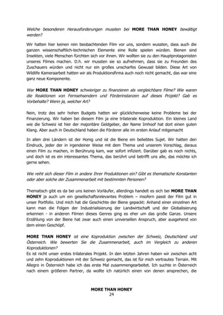 MORE THAN HONEY
24
Welche besonderen Herausforderungen mussten bei MORE THAN HONEY bewältigt
werden?
Wir hatten hier keinen rein beobachtenden Film vor uns, sondern wussten, dass auch die
ganzen wissenschaftlich-technischen Elemente eine Rolle spielen würden. Bienen sind
Insekten, viele Menschen fürchten sich vor ihnen. Wir wollten sie zu den Hauptprotagonisten
unseres Filmes machen. D.h. wir mussten sie so aufnehmen, dass sie zu Freunden des
Zuschauers würden und nicht nur ein großes unscharfes Gewusel bilden. Diese Art von
Wildlife Kameraarbeit hatten wir als Produktionsfirma auch noch nicht gemacht, das war eine
ganz neue Komponente.
War MORE THAN HONEY schwieriger zu finanzieren als vergleichbare Filme? Wie waren
die Reaktionen von Fernsehsendern und Förderinstanzen auf dieses Projekt? Gab es
Vorbehalte? Wenn ja, welcher Art?
Nein, trotz des sehr hohen Budgets hatten wir glücklicherweise keine Probleme bei der
Finanzierung. Wir haben bei diesem Film ja eine trilaterale Koproduktion. Ein kleines Land
wie die Schweiz ist hier der majoritäre Geldgeber, der Name Imhoof hat dort einen guten
Klang. Aber auch in Deutschland haben die Förderer alle im ersten Anlauf mitgemacht
In allen drei Ländern ist der Honig und ist die Biene ein beliebtes Sujet. Wir hatten den
Eindruck, jeder der in irgendeiner Weise mit dem Thema und unserem Vorschlag, daraus
einen Film zu machen, in Berührung kam, war sofort infiziert. Darüber gab es noch nichts,
und doch ist es ein interessantes Thema, das berührt und betrifft uns alle, das möchte ich
gerne sehen.
Wie reiht sich dieser Film in andere Ihrer Produktionen ein? Gibt es thematische Konstanten
oder aber solche der Zusammenarbeit mit bestimmten Personen?
Thematisch gibt es da bei uns keinen Vorläufer, allerdings handelt es sich bei MORE THAN
HONEY ja auch um ein gesellschaftsrelevantes Problem – insofern passt der Film gut in
unser Portfolio. Und mich hat die Geschichte der Biene gepackt: Anhand einer einzelnen Art
kann man die Folgen der Industrialisierung der Landwirtschaft und der Globalisierung
erkennen - in anderen Filmen dieses Genres ging es eher um das große Ganze. Unsere
Erzählung von der Biene hat zwar auch einen universellen Anspruch, aber ausgehend von
dem einen Geschöpf.
MORE THAN HONEY ist eine Koproduktion zwischen der Schweiz, Deutschland und
Österreich. Wie bewerten Sie die Zusammenarbeit, auch im Vergleich zu anderen
Koproduktionen?
Es ist nicht unser erstes trilaterales Projekt. In den letzten Jahren haben wir zwischen acht
und zehn Koproduktionen mit der Schweiz gemacht, das ist für mich vertrautes Terrain. Mit
Allegro in Österreich habe ich das erste Mal zusammengearbeitet. Ich suchte in Österreich
nach einem größeren Partner, da wollte ich natürlich einen von denen ansprechen, die
 
