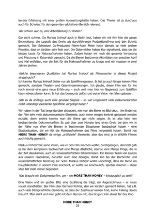 MORE THAN HONEY
25
bereits Erfahrung mit einer großen Auswertungskette haben. Das Thema ist ja durchaus
auch für Schulen, für den gesamten edukativen Bereich relevant.
Wie schwer war es, eine Arbeitsteilung zu finden?
Gar nicht schwer. Da Markus Imhoof auch in Berlin lebt, haben wir mit ihm hier die ganze
Entwicklung, die Logistik des Drehs als durchführende Produktionsfirma und den Schnitt
gemacht. Der Schweizer Co-Produzent Pierre-Alain Meier hatte damals so viele andere
Projekte, dass er darüber sehr froh war. Die Österreicher haben klar signalisiert, dass sie die
besten Leute für Naturaufnahmen haben. Zudem haben wir noch die gesamte Vertonung
und Mischung in Österreich gemacht. Da die Bienen bestimmte Aktivitäten nur zwischen April
und Mai entfalten, war die Zeit für die Makroaufnahmen zu knapp und wir mussten in zwei
Jahren drehen.
Welche besonderen Qualitäten hat Markus Imhoof als Filmemacher in dieses Projekt
eingebracht?
Ich kannte Markus Imhoof bisher nur als Spielfilmregisseur. Er hat ja auch länger keinen Film
gemacht, sondern Theater- und Operninszenierungen. Ich glaube, dieser Film war für ihn
noch einmal eine ganz neue Erfahrung – auch weil man hier im Gegensatz zum Spielfilm
kaum etwas planen kann. Er hat das bravourös gelöst und seine Vision nie fallen gelassen.
Gab es da anfangs auch eine gewisse Skepsis – so wie umgekehrt viele Dokumentaristen
nicht unbedingt exzellente Spielfilme vorgelegt haben?
Wir haben in der Tat lange darüber diskutiert, wie man die Biene ins Bild setzt. Am Ende hat
der Film sehr viele dokumentarische Elemente, auch wenn einiges konkret gesteuert werden
musste, denn anders konnte man die Biene gar nicht zeigen. Es ist also kein rein
beobachtender Dokumentarfilm. Es gab über zwei Monate lang einen Dreh, bei dem wir in
der Nähe von Wien die Bienen in bestimmten Situationen beobachtet haben - eine
Studiosituation, die wir für die Makroaufnahmen des Films hergestellt haben. Somit hat
MORE THAN HONEY da einige „artifizielle“ Elemente, aber das wird ja in Wildlife Filmen
auch häufig gemacht.
Markus Imhoof hat seine Vision, wie er den Film machen wollte, durchgezogen, dennoch gab
es bei dem komplexen Sachverhalt eine Menge Abstriche, ebenso eine Menge Dinge, die in
der Zeit dazukamen, auch an wissenschaftlichen Erkenntnissen. Ein kleines Team von Leuten
aus unserer Produktion, darunter auch eine Biologin, stand ihm bei der Recherche und
wissenschaftlichen Beratung zur Seite. Markus Imhoof wollte unbedingt, dass die Biene als
Hauptdarsteller in seinem Film erscheint, er wollte sie anschaulich, spürbar machen – diese
Idee hat mich immer begeistert.
Was braucht ein Dokumentarfilm, um - wie MORE THAN HONEY – kinotauglich zu sein?
Eine Vision und ein großes Bild, eine Erzählung die trägt, ein Augenschmaus – er muss
visuell standhalten. Der Film über Gerhard Richter, den wir kürzlich gemacht haben, hat z.B.
auch viele bildsprachliche Elemente, so dass der Zuschauer keinen Text, keine Talking Heads
braucht. Man sieht und man geht mit dem Herzen mit, das ist ganz klar etwas für das Kino.
 