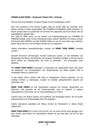 MORE THAN HONEY
26
PIERRE-ALAIN MEIER – Produzent Thelma Film / Schweiz
Wie war Ihre erste Reaktion, als dieses Projekt an Sie herangetragen wurde?
Was mich persönlich in der Schweiz angeht, habe ich bereits Mitte der neunziger Jahre
Markus Imhoofs in Indien angesiedelten Film FLAMMEN IM PARADIES (1996) produziert. Zu
diesem Zweck haben wir gemeinsam die Ormenis Film gegründet, die ich bis letztes Jahr als
Geschäftsführer geleitet habe.
Von 1998 bis 2008 waren wir mit Verkauf und Festivalauswertung von FLAMMEN IM
PARADIES befasst, sowie mit der Entwicklung zweier weiterer Spielfilme von Markus Imhoof,
DAS BLAUE DES HIMMELS und DIE SCHÖNE TANIA. Es war für mich daher ganz natürlich,
diesen neuen Film von und mit Markus Imhoof mit zu produzieren.
Welche besonderen Herausforderungen mussten bei MORE THAN HONEY bewältigt
werden?
Spezielle technische Vorrichtungen mussten konstruiert werden, um die Aktivitäten und
Bewegungen der Bienen mit Schwenks und winzigen Travellings verfolgen zu können und sie
damit wirklich als ‚Hauptdarsteller’ des Films zu behandeln - wie Schauspieler eines
Spielfilms.
War MORE THAN HONEY schwieriger zu finanzieren als vergleichbare Filme? Wie waren
die Reaktionen von Fernsehsendern und Förderinstanzen auf dieses Projekt? Gab es
Vorbehalte? Wenn ja, welcher Art?
In den letzten Jahren wurden viele Filme zu ökologischen Themen produziert. Um die
wichtigen Partner zu überzeugen, mussten wir deshalb außergewöhnlich originell und
authentisch sein.
MORE THAN HONEY ist eine Koproduktion zwischen der Schweiz, Deutschland und
Österreich. Wie bewerten Sie die Zusammenarbeit, auch im Vergleich zu anderen
Koproduktionen? Wie schwer war es, eine Arbeitsteilung zu finden?
Thomas Kufus und Helmut Grasser sind exzellente und großzügige Partner, die mit großer
Aufmerksamkeit und Professionalität einen Film begleiten.
Welche besonderen Qualitäten hat Markus Imhoof als Filmemacher in dieses Projekt
eingebracht?
MORE THAN HONEY ist in erster Linie ein Film, der von einem echten Autor getragen wird.
Dazu kommt, dass Markus ein unermüdlicher Arbeiter ist, der alles sieht und sich für alles
interessiert.
 