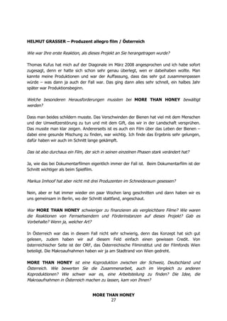 MORE THAN HONEY
27
HELMUT GRASSER – Produzent allegro film / Österreich
Wie war Ihre erste Reaktion, als dieses Projekt an Sie herangetragen wurde?
Thomas Kufus hat mich auf der Diagonale im März 2008 angesprochen und ich habe sofort
zugesagt, denn er hatte sich schon sehr genau überlegt, wen er dabeihaben wollte. Man
kannte meine Produktionen und war der Auffassung, dass das sehr gut zusammenpassen
würde – was dann ja auch der Fall war. Das ging dann alles sehr schnell, ein halbes Jahr
später war Produktionsbeginn.
Welche besonderen Herausforderungen mussten bei MORE THAN HONEY bewältigt
werden?
Dass man beides schildern musste. Das Verschwinden der Bienen hat viel mit dem Menschen
und der Umweltzerstörung zu tun und mit dem Gift, das wir in der Landschaft versprühen.
Das musste man klar zeigen. Andererseits ist es auch ein Film über das Leben der Bienen –
dabei eine gesunde Mischung zu finden, war wichtig. Ich finde das Ergebnis sehr gelungen,
dafür haben wir auch im Schnitt lange gekämpft.
Das ist also durchaus ein Film, der sich in seinen einzelnen Phasen stark verändert hat?
Ja, wie das bei Dokumentarfilmen eigentlich immer der Fall ist. Beim Dokumentarfilm ist der
Schnitt wichtiger als beim Spielfilm.
Markus Imhoof hat aber nicht mit drei Produzenten im Schneideraum gesessen?
Nein, aber er hat immer wieder ein paar Wochen lang geschnitten und dann haben wir es
uns gemeinsam in Berlin, wo der Schnitt stattfand, angeschaut.
War MORE THAN HONEY schwieriger zu finanzieren als vergleichbare Filme? Wie waren
die Reaktionen von Fernsehsendern und Förderinstanzen auf dieses Projekt? Gab es
Vorbehalte? Wenn ja, welcher Art?
In Österreich war das in diesem Fall nicht sehr schwierig, denn das Konzept hat sich gut
gelesen, zudem haben wir auf diesem Feld einfach einen gewissen Credit. Von
österreichischer Seite ist der ORF, das Österreichische Filminstitut und der Filmfonds Wien
beteiligt. Die Makroaufnahmen haben wir ja am Stadtrand von Wien gedreht.
MORE THAN HONEY ist eine Koproduktion zwischen der Schweiz, Deutschland und
Österreich. Wie bewerten Sie die Zusammenarbeit, auch im Vergleich zu anderen
Koproduktionen? Wie schwer war es, eine Arbeitsteilung zu finden? Die Idee, die
Makroaufnahmen in Österreich machen zu lassen, kam von Ihnen?
 