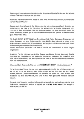 MORE THAN HONEY
28
Das entstand in gemeinsamen Gesprächen. Da die meisten Filmschaffenden aus der Schweiz
und aus Österreich stammten, lag das nahe.
Haben Sie mit Makroaufnahmen bereits in einer Ihrer früheren Produktionen gearbeitet oder
war das Neuland für Sie?
Das war auch für uns Neuland. Die Österreicher sind auf so etwas spezialisiert, da es bei uns
im Fernsehen, und zwar in der Primetime, die wöchentliche Sendereihe „Universum“ gibt.
Dort gab es auch schon etwas über das Leben der Bienen. Für diese Reihe wird relativ viel
selber produziert, insofern gibt es spezialisierte Kameraleute und generell in Österreich eine
gute Infrastruktur dafür.
Mit BLACK BROWN WHITE (2011) von Erwin Wagenhofer haben Sie ja auch Erfahrungen mit
einem Regisseur, der vom Dokumentarfilm zum Spielfilm kam. Bereitet so etwas einem
Produzenten auch manchmal Schwierigkeiten, weil es ja auch Dokumentaristen gibt, deren
Spielfilme vergleichsweise enttäuschend waren
Welche besonderen Qualitäten hat Markus Imhoof als Filmemacher in dieses Projekt
eingebracht?
In diesem Fall hat mich der persönliche Zugang von Markus Imhoof überzeugt. Das ist
überhaupt das Entscheidende, das andere ist Technik und Handwerk, das Imhoof als alter
Profi natürlich beherrscht. Das wichtigste war mir, dass es wirklich kinomäßig aussieht und
nicht wie ein Fernsehfilm.
Was braucht ein Dokumentarfilm, um - wie MORE THAN HONEY – kinotauglich zu sein?
Ein wirklich großes Thema, das uns mehr oder weniger alle betrifft. Das trifft hier genauso zu
wie bei WE FEED THE WORLD, denn essen müssen wir alle, und auch bei LET’S MAKE
MONEY, denn die Geldwirtschaft berührt uns ebenfalls alle. Wenn das Thema zu klein oder
zu speziell ist, dann befürchte ich, man wird im Kino nicht genügend Interesse erzeugen
können.
Es gab ja viele Versuche, vor allem in Österreich, unseren Erfolg nachzuahmen, das hat nicht
funktioniert, hauptsächlich weil es zu speziell war – MORE THAN HONEY ist persönlich,
aber es geht uns alle an.
 