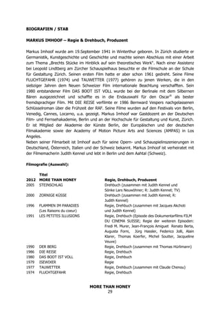 MORE THAN HONEY
29
BIOGRAFIEN / STAB
MARKUS IMHOOF – Regie & Drehbuch, Produzent
Markus Imhoof wurde am 19.September 1941 in Winterthur geboren. In Zürich studierte er
Germanistik, Kunstgeschichte und Geschichte und machte seinen Abschluss mit einer Arbeit
zum Thema „Brechts Stücke im Hinblick auf sein theoretisches Werk“. Nach einer Assistenz
bei Leopold Lindtberg am Zürcher Schauspielhaus besuchte er die Filmschule an der Schule
für Gestaltung Zürich. Seinen ersten Film hatte er aber schon 1961 gedreht. Seine Filme
FLUCHTGEFAHR (1974) und TAUWETTER (1977) gehören zu jenen Werken, die in den
siebziger Jahren dem Neuen Schweizer Film internationale Beachtung verschafften. Sein
1980 entstandener Film DAS BOOT IST VOLL wurde bei der Berlinale mit dem Silbernen
Bären ausgezeichnet und schaffte es in die Endauswahl für den Oscar®
als bester
fremdsprachiger Film. Mit DIE REISE verfilmte er 1986 Bernward Vespers nachgelassenen
Schlüsselroman über die Frühzeit der RAF. Seine Filme wurden auf den Festivals von Berlin,
Venedig, Cannes, Locarno, u.a. gezeigt. Markus Imhoof war Gastdozent an der Deutschen
Film- und Fernsehakademie, Berlin und an der Hochschule für Gestaltung und Kunst, Zürich.
Er ist Mitglied der Akademie der Künste Berlin, der Europäischen und der deutschen
Filmakademie sowie der Academy of Motion Picture Arts and Sciences (AMPAS) in Los
Angeles.
Neben seiner Filmarbeit ist Imhoof auch für seine Opern- und Schauspielinszenierungen in
Deutschland, Österreich, Italien und der Schweiz bekannt. Markus Imhoof ist verheiratet mit
der Filmemacherin Judith Kennel und lebt in Berlin und dem Aahtal (Schweiz).
Filmografie (Auswahl):
Titel
2012 MORE THAN HONEY Regie, Drehbuch, Produzent
2005 STEINSCHLAG Drehbuch (zusammen mit Judith Kennel und
Sönke Lars Neuwöhner; R: Judith Kennel; TV)
2000 ZORNIGE KÜSSE Drehbuch (zusammen mit Judith Kennel; R:
Judith Kennel)
1996 FLAMMEN IM PARADIES Regie, Drehbuch (zusammen mit Jacques Akchoti
(Les Raisons du coeur) und Judith Kennel)
1991 LES PETITES ILLUSIONS Regie, Drehbuch (Episode des Dokumentarfilms FILM
DU CINEMA SUISSE; Regie der weiteren Episoden:
Fredi M. Murer, Jean-François Amiguet Renato Berta,
Augusta Forni, Jürg Hassler, Federico Jolli, Alain
Klarer, Thomas Koerfer, Michel Soutter, Jacqueline
Veuve)
1990 DER BERG Regie, Drehbuch (zusammen mit Thomas Hürlimann)
1986 DIE REISE Regie, Drehbuch
1980 DAS BOOT IST VOLL Regie, Drehbuch
1979 ISEWIXER Regie
1977 TAUWETTER Regie, Drehbuch (zusammen mit Claude Chenou)
1974 FLUCHTGEFAHR Regie, Drehbuch
 