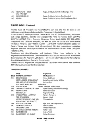 MORE THAN HONEY
30
1972 VOLKSMUND – ODER Regie, Drehbuch, Schnitt (mittellanger Film)
WAS MAN ISST
1969 ORMENIS 199+69 Regie, Drehbuch, Schnitt, Ton (Kurzfilm)
1967 RONDO Regie, Drehbuch, Schnitt, Ton (mittellanger Film)
THOMAS KUFUS – Produzent
Thomas Kufus ist Produzent und Geschäftsführer der zero one film. Er zählt zu den
wichtigsten, unabhängigen Dokumentarfilm-Produzenten in Deutschland.
In den letzten 20 Jahren produzierte Thomas Kufus über 80 Dokumentarfilme, -serien und
auch einige Spielfilme. Darunter sind preisgekrönte Filme wie Corinna Belz’ GERHARD
RICHTER PAINTING (2011, Deutscher Filmpreis), Andres Veiels BLACK BOX BRD (2001,
Europäischer und Deutscher Filmpreis), DIE KINDER SIND TOT (2003) von Aelrun Goette
(Deutscher Filmpreis) oder WEISSE RABEN – ALPTRAUM TSCHETSCHENIEN (2005) von
Tamara Trampe und Johann Feindt (Grimme-Preis). Mit dem renommierten russischen
Regisseur Aleksandr Sokurov produzierte er die Spielfilme MUTTER UND SOHN (1997) und
MOLOCH (1999).
Gemeinsam mit Geschäftspartner und Regisseur Volker Heise realisierte er die
wegweisenden Fernsehformate „Schwarzwaldhaus 1902“ (2002) wie auch das multimediale
dokumentarische TV-Programm „24h Berlin – ein Tag im Leben“ (Bayerischer Fernsehpreis,
Robert-Geisendörfer-Preis, Deutscher Fernsehpreis).
Thomas Kufus ist Mitglied der Europäischen und Deutschen Filmakademie. Seit November
2009 ist er auch deren Vorstandsvorsitzender.
Filmografie (Auswahl):
Titel Regisseur
2012 MORE THAN HONEY Markus Imhoof
2011 DIE WOHNUNG Arnon Goldfinger
GESCHLOSSENE GESELLSCHAFT Luzia Schmidt, Regina Schilling
GERHARD RICHTER PAINTING Corinna Belz
WER WENN NICHT WIR Andres Veiel
2010 WIEGENLIEDER Tamara Trampe & Johann Feindt
2009 24H BERLIN – EIN TAG IM LEBEN Volker Heise (Künstlerische Leitung)
2007 HEIMATKLÄNGE Stefan Schwietert
BIERBICHLER Regina Schilling
2005 WEISSE RABEN – ALPTRAUM Tamara Trampe &
TSCHETSCHENIEN Johann Feindt
UNSERE 50ER JAHRE – WIE WIR Thomas Kufus
WURDEN WAS WIR SIND (TV)
2004 AUS LIEBE ZUM VOLK Eyal Sivan & Audrey Maurion
2003 DIE KINDER SIND TOT Aelrun Goette
VATER UND SOHN Aleksandr Sokurov
2002 SCHWARZWALDHAUS 1902 (TV) Volker Heise
2001 BLACK BOX BRD Andres Veiel
2000 EL ACORDEON DEL DIABLO Stefan Schwietert
 