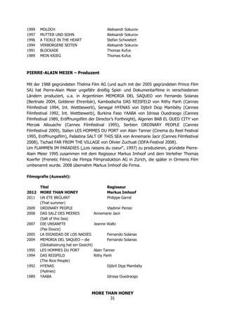 MORE THAN HONEY
31
1999 MOLOCH Aleksandr Sokurov
1997 MUTTER UND SOHN Aleksandr Sokurov
1996 A TICKLE IN THE HEART Stefan Schwietert
1994 VERBORGENE SEITEN Aleksandr Sokurov
1991 BLOCKADE Thomas Kufus
1989 MEIN KRIEG Thomas Kufus
PIERRE-ALAIN MEIER – Produzent
Mit der 1988 gegründeten Thelma Film AG (und auch mit der 2005 gegründeten Prince Film
SA) hat Pierre-Alain Meier ungefähr dreißig Spiel- und Dokumentarfilme in verschiedenen
Ländern produziert, u.a. in Argentinien MEMORIA DEL SAQUEO von Fernando Solanas
(Berlinale 2004, Goldener Ehrenbär), Kambodscha DAS REISFELD von Rithy Panh (Cannes
Filmfestival 1994, Int. Wettbewerb), Senegal HYENAS von Djibril Diop Mambéty (Cannes
Filmfestival 1992, Int. Wettbewerb), Burkina Faso YAABA von Idrissa Ouedraogo (Cannes
Filmfestival 1989, Eröffnungsfilm der Director’s Forthnight), Algerien BAB EL OUED CITY von
Merzak Allouache (Cannes Filmfestival 1995), Serbien ORDINARY PEOPLE (Cannes
Filmfestival 2009), Italien LES HOMMES DU PORT von Alain Tanner (Cinema du Reel Festival
1995, Eröffnungsfilm), Palästina SALT OF THIS SEA von Annemarie Jacir (Cannes Filmfestival
2008), Tschad FAR FROM THE VILLAGE von Olivier Zuchuat (IDFA-Festival 2008).
Um FLAMMEN IM PARADIES („Les raisons du coeur“, 1997) zu produzieren, gründete Pierre-
Alain Meier 1995 zusammen mit dem Regisseur Markus Imhoof und dem Verleiher Thomas
Koerfer (Frenetic Films) die Flimpa Filmproduktion AG in Zürich, die später in Ormenis Film
umbenannt wurde. 2008 übernahm Markus Imhoof die Firma.
Filmografie (Auswahl):
Titel Regisseur
2012 MORE THAN HONEY Markus Imhoof
2011 UN ETE BRÛLANT Philippe Garrel
(That summer)
2009 ORDINARY PEOPLE Vladimir Perisic
2008 DAS SALZ DES MEERES Annemarie Jacir
(Salt of this Sea)
2007 DIE UNSANFTE Jeanne Waltz
(Pas Douce)
2005 LA DIGNIDAD DE LOS NADIES Fernando Solanas
2004 MEMORIA DEL SAQUEO – die Fernando Solanas
(Globalisierung hat ein Gesicht)
1995 LES HOMMES DU PORT Alain Tanner
1994 DAS REISFELD Rithy Panh
(The Rice People)
1992 HYENAS Djibril Dipp Mambéty
(Hyènes)
1989 YAABA Idrissa Ouedraogo
 