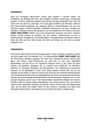 MORE THAN HONEY
6
KURZINHALT
Eines der wichtigsten Naturwunder unserer Erde schwebt in höchster Gefahr: die
Honigbiene. Das fleißigste aller Tiere, das verlässlich von Blüte zu Blüte fliegt, verschwindet
langsam. Es ist ein mysteriöses Sterben, das weltweit mit Sorge beobachtet wird. Denn ein
Leben ohne die Biene ist undenkbar. Sie ist die große Ernährerin der Menschen. Aber ihr
wird heute Großes abverlangt: der weltweite Bedarf an Naturprodukten ruht auf ihren
zierlichen Flügeln. Zwischen Pestiziden, Antibiotika, Monokulturen und dem Transport von
Plantage zu Plantage scheinen die Königinnen und ihre Arbeiterinnen ihre Kräfte zu verlieren.
MORE THAN HONEY entführt uns in das faszinierende Universum der Biene. Regisseur
Markus Imhoof verfolgt ihr Schicksal von der eigenen Familienimkerei bis hin zu
industrialisierten Honigfarmen und Bienenzüchtern. Mit spektakulären Aufnahmen öffnet er
dabei den Blick auf eine Welt jenseits von Blüte und Honig, die man nicht so schnell
vergessen wird.
PRESSENOTIZ
Der Physiker Albert Einstein soll einmal gesagt haben: „Wenn die Bienen aussterben, sterben
vier Jahre später auch die Menschen aus.“ Im Dokumentarfilm MORE THAN HONEY geht
der renommierte Schweizer Regisseur und Enkel einer Imkerfamilie Markus Imhoof („Der
Berg“, „Die Reise“, Oscar®
-Nominierung für „Das Boot ist voll“) dem rätselhaften
Bienensterben auf den Grund. Mit ungeahnter Präzision macht er das Leben der Biene
sichtbar und porträtiert diejenigen, die am meisten davon profitieren: die Menschen.
Während ein Schweizer Bergimker das Bienensterben mit Traditionstreue abzuwehren
versucht, ist die Apokalypse in China schon längst Realität. Imhoof trifft hier auf das
Geschäft mit den Pollen. Er spricht mit einem quer durch die USA ziehenden Bienenchauffeur
und mit Königinnenzüchtern, die ihre lebendige Ware per Post in die ganze Welt verschicken.
Imhoofs tief beeindruckende Bestandsaufnahme des Bienenlebens verdichtet sich zu einer
traurigen Diagnose unserer Zeit, in der Naturprodukte massenhaft verfügbar sein müssen.
Die Biene steht im Zentrum dieses Widerspruchs, denn keinem anderen Tier wird heute so
rigoros beides abverlangt: Quantität und Qualität. Markus Imhoof spürt den Bedeutungen
nach, die die Biene seit ewigen Zeiten für den Menschen verkörpert und wagt einen
schrecklich schönen Blick in den Abgrund, der eine Welt ohne Bienen zweifellos wäre.
 