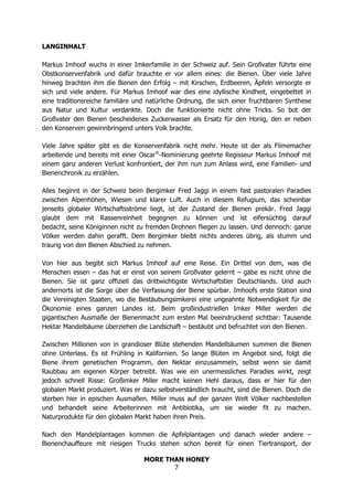 MORE THAN HONEY
7
LANGINHALT
Markus Imhoof wuchs in einer Imkerfamilie in der Schweiz auf. Sein Großvater führte eine
Obstkonservenfabrik und dafür brauchte er vor allem eines: die Bienen. Über viele Jahre
hinweg brachten ihm die Bienen den Erfolg – mit Kirschen, Erdbeeren, Äpfeln versorgte er
sich und viele andere. Für Markus Imhoof war dies eine idyllische Kindheit, eingebettet in
eine traditionsreiche familiäre und natürliche Ordnung, die sich einer fruchtbaren Synthese
aus Natur und Kultur verdankte. Doch die funktionierte nicht ohne Tricks. So bot der
Großvater den Bienen bescheidenes Zuckerwasser als Ersatz für den Honig, den er neben
den Konserven gewinnbringend unters Volk brachte.
Viele Jahre später gibt es die Konservenfabrik nicht mehr. Heute ist der als Filmemacher
arbeitende und bereits mit einer Oscar®
-Nominierung geehrte Regisseur Markus Imhoof mit
einem ganz anderen Verlust konfrontiert, der ihm nun zum Anlass wird, eine Familien- und
Bienenchronik zu erzählen.
Alles beginnt in der Schweiz beim Bergimker Fred Jaggi in einem fast pastoralen Paradies
zwischen Alpenhöhen, Wiesen und klarer Luft. Auch in diesem Refugium, das scheinbar
jenseits globaler Wirtschaftsströme liegt, ist der Zustand der Bienen prekär. Fred Jaggi
glaubt dem mit Rassenreinheit begegnen zu können und ist eifersüchtig darauf
bedacht, seine Königinnen nicht zu fremden Drohnen fliegen zu lassen. Und dennoch: ganze
Völker werden dahin gerafft. Dem Bergimker bleibt nichts anderes übrig, als stumm und
traurig von den Bienen Abschied zu nehmen.
Von hier aus begibt sich Markus Imhoof auf eine Reise. Ein Drittel von dem, was die
Menschen essen – das hat er einst von seinem Großvater gelernt – gäbe es nicht ohne die
Bienen. Sie ist ganz offiziell das drittwichtigste Wirtschaftstier Deutschlands. Und auch
andernorts ist die Sorge über die Verfassung der Biene spürbar. Imhoofs erste Station sind
die Vereinigten Staaten, wo die Bestäubungsimkerei eine ungeahnte Notwendigkeit für die
Ökonomie eines ganzen Landes ist. Beim großindustriellen Imker Miller werden die
gigantischen Ausmaße der Bienenmacht zum ersten Mal beeindruckend sichtbar: Tausende
Hektar Mandelbäume überziehen die Landschaft – bestäubt und befruchtet von den Bienen.
Zwischen Millionen von in grandioser Blüte stehenden Mandelbäumen summen die Bienen
ohne Unterlass. Es ist Frühling in Kalifornien. So lange Blüten im Angebot sind, folgt die
Biene ihrem genetischen Programm, den Nektar einzusammeln, selbst wenn sie damit
Raubbau am eigenen Körper betreibt. Was wie ein unermessliches Paradies wirkt, zeigt
jedoch schnell Risse: Großimker Miller macht keinen Hehl daraus, dass er hier für den
globalen Markt produziert. Was er dazu selbstverständlich braucht, sind die Bienen. Doch die
sterben hier in epischen Ausmaßen. Miller muss auf der ganzen Welt Völker nachbestellen
und behandelt seine Arbeiterinnen mit Antibiotika, um sie wieder fit zu machen.
Naturprodukte für den globalen Markt haben ihren Preis.
Nach den Mandelplantagen kommen die Apfelplantagen und danach wieder andere –
Bienenchauffeure mit riesigen Trucks stehen schon bereit für einen Tiertransport, der
 