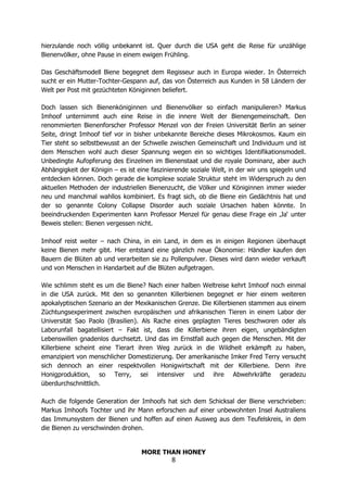 MORE THAN HONEY
8
hierzulande noch völlig unbekannt ist. Quer durch die USA geht die Reise für unzählige
Bienenvölker, ohne Pause in einem ewigen Frühling.
Das Geschäftsmodell Biene begegnet dem Regisseur auch in Europa wieder. In Österreich
sucht er ein Mutter-Tochter-Gespann auf, das von Österreich aus Kunden in 58 Ländern der
Welt per Post mit gezüchteten Königinnen beliefert.
Doch lassen sich Bienenköniginnen und Bienenvölker so einfach manipulieren? Markus
Imhoof unternimmt auch eine Reise in die innere Welt der Bienengemeinschaft. Den
renommierten Bienenforscher Professor Menzel von der Freien Universität Berlin an seiner
Seite, dringt Imhoof tief vor in bisher unbekannte Bereiche dieses Mikrokosmos. Kaum ein
Tier steht so selbstbewusst an der Schwelle zwischen Gemeinschaft und Individuum und ist
dem Menschen wohl auch dieser Spannung wegen ein so wichtiges Identifikationsmodell.
Unbedingte Aufopferung des Einzelnen im Bienenstaat und die royale Dominanz, aber auch
Abhängigkeit der Königin – es ist eine faszinierende soziale Welt, in der wir uns spiegeln und
entdecken können. Doch gerade die komplexe soziale Struktur steht im Widerspruch zu den
aktuellen Methoden der industriellen Bienenzucht, die Völker und Königinnen immer wieder
neu und manchmal wahllos kombiniert. Es fragt sich, ob die Biene ein Gedächtnis hat und
der so genannte Colony Collapse Disorder auch soziale Ursachen haben könnte. In
beeindruckenden Experimenten kann Professor Menzel für genau diese Frage ein ‚Ja‘ unter
Beweis stellen: Bienen vergessen nicht.
Imhoof reist weiter – nach China, in ein Land, in dem es in einigen Regionen überhaupt
keine Bienen mehr gibt. Hier entstand eine gänzlich neue Ökonomie: Händler kaufen den
Bauern die Blüten ab und verarbeiten sie zu Pollenpulver. Dieses wird dann wieder verkauft
und von Menschen in Handarbeit auf die Blüten aufgetragen.
Wie schlimm steht es um die Biene? Nach einer halben Weltreise kehrt Imhoof noch einmal
in die USA zurück. Mit den so genannten Killerbienen begegnet er hier einem weiteren
apokalyptischen Szenario an der Mexikanischen Grenze. Die Killerbienen stammen aus einem
Züchtungsexperiment zwischen europäischen und afrikanischen Tieren in einem Labor der
Universität Sao Paolo (Brasilien). Als Rache eines geplagten Tieres beschworen oder als
Laborunfall bagatellisiert – Fakt ist, dass die Killerbiene ihren eigen, ungebändigten
Lebenswillen gnadenlos durchsetzt. Und das im Ernstfall auch gegen die Menschen. Mit der
Killerbiene scheint eine Tierart ihren Weg zurück in die Wildheit erkämpft zu haben,
emanzipiert von menschlicher Domestizierung. Der amerikanische Imker Fred Terry versucht
sich dennoch an einer respektvollen Honigwirtschaft mit der Killerbiene. Denn ihre
Honigproduktion, so Terry, sei intensiver und ihre Abwehrkräfte geradezu
überdurchschnittlich.
Auch die folgende Generation der Imhoofs hat sich dem Schicksal der Biene verschrieben:
Markus Imhoofs Tochter und ihr Mann erforschen auf einer unbewohnten Insel Australiens
das Immunsystem der Bienen und hoffen auf einen Ausweg aus dem Teufelskreis, in dem
die Bienen zu verschwinden drohen.
 